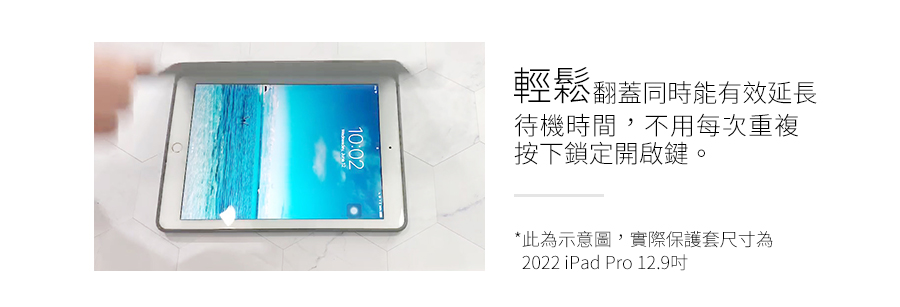 輕鬆翻蓋同時能有效延長 待機時間,不用每次重複 按下鎖定開啟鍵 此為示意圖,實際保護套尺寸為 2022 iPad Pro 12.9吋 