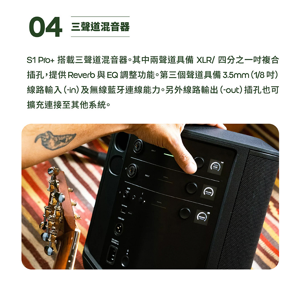 04 三聲道混音器 S1 Pro 搭載三聲道混音器。其中兩聲道具備 XLR 四分之一吋複合 插孔,提供 Reverb 與 EQ 調整功能。第三個聲道具備3.5mm18吋 線路輸入 in及無線藍牙連線能力。另外線路輸出out插孔也可 擴充連接至其他系統。 