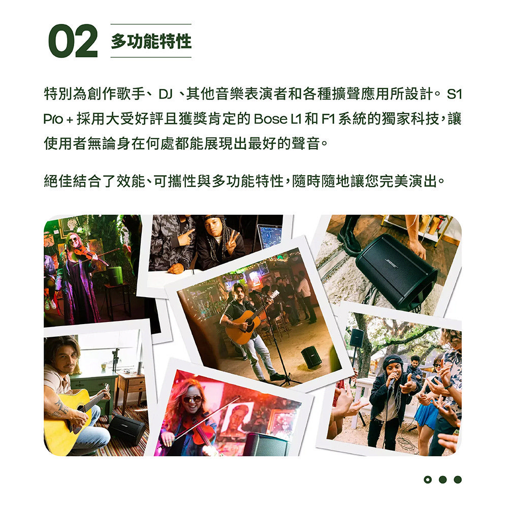 02 多功能特性 特別為創作歌手、DJ、其他音樂表演者和各種擴聲應用所設計。S1 Pro 採用大受好評且獲獎肯定的Bose L1 和F1系統的獨家科技,讓 使用者無論身在何處都能展現出最好的聲音。 絕佳結合了效能、可攜性與多功能特性,隨時隨地讓您完美演出。 