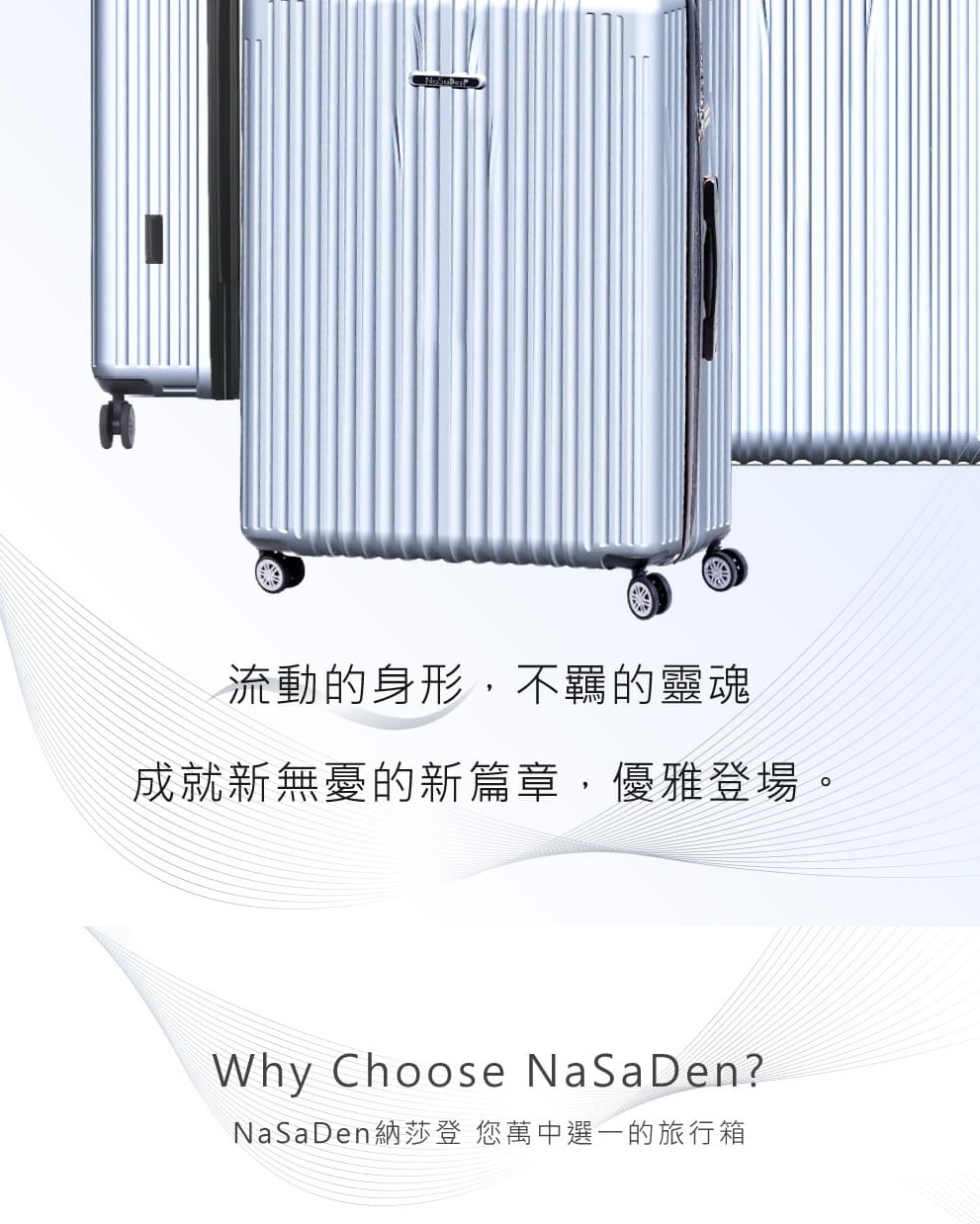 流動的身形,不羈的靈魂 成就新無憂的新篇章,優雅登場。 NaSaDen納莎登 您萬中選一的旅行箱 