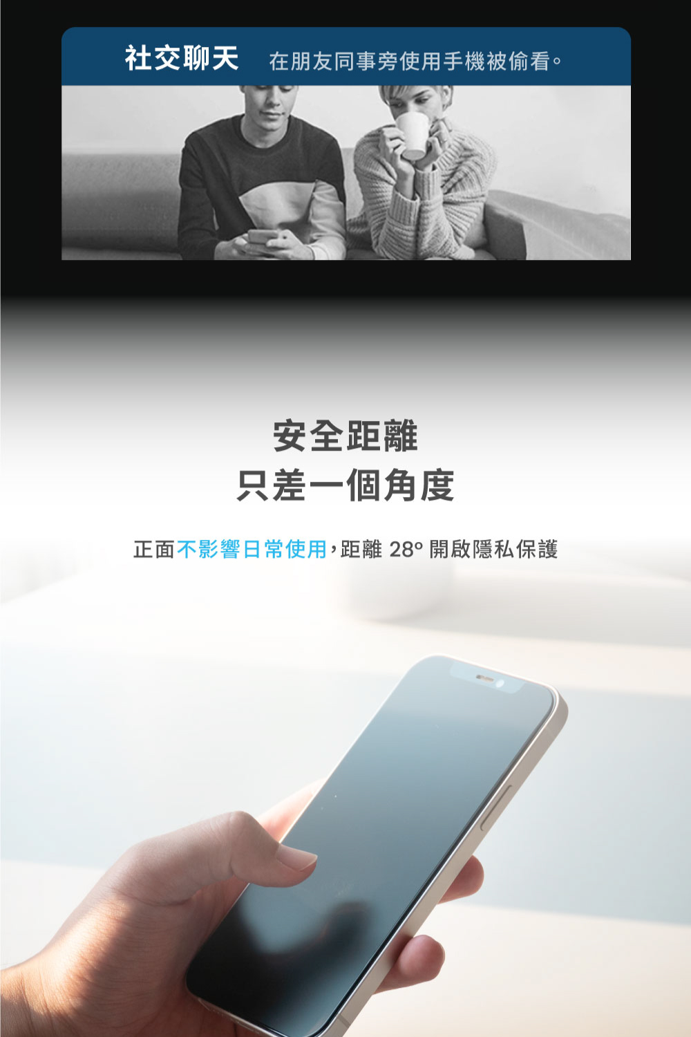 社交聊天在朋友同事旁使用手機被偷看。 安全距離 只差一個角度 正面不影響日常使用,距離 28開啟隱私保護