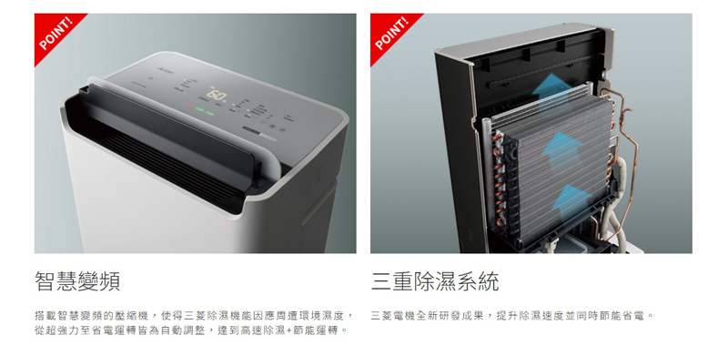 智慧變頻 搭載智慧變頻的壓縮機,使得三菱除濕機能因應周遭環境濕度, 從超強力至省電運轉皆為自動調整,達到高速除濕節能運轉。 三重除濕系統 三菱電機全新研發成果,提升除濕速度並同時節能省電。 