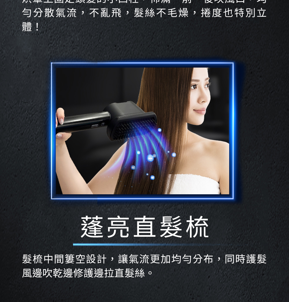 勻分散氣流,不亂飛,髮絲不毛燥,捲度也特別立 蓬亮直髮梳 髮梳中間簍空設計,讓氣流更加均勻分布,同時護髮 風邊吹乾邊修護邊拉直髮絲。 