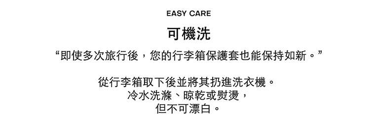 可機洗 即使多次旅行後,您的行李箱保護套也能保持如新。 從行李箱取下後並將其扔進洗衣機。 冷水洗滌、晾乾或熨燙, 但不可漂白。 