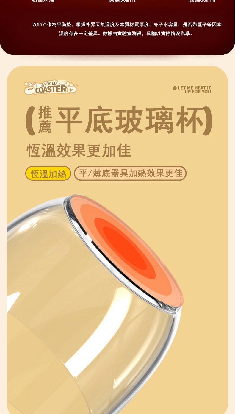 以55作為平衡墊,根據外界天氣溫度及本質材質厚度、杯子水容量、是否帶蓋子等因素 溫度存在一定差異。數據由實驗室測得,具體以實際情況為準。 醬平底玻璃杯 恆溫效果更佳 恆溫加熱平薄底器具加熱效果更佳 