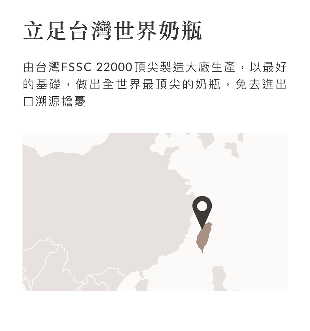 立足台灣世界奶瓶 由台灣FSSC 22000頂尖製造大廠生產,以最好 的基礎,做出全世界最頂尖的奶瓶,免去進出 口溯源擔憂 