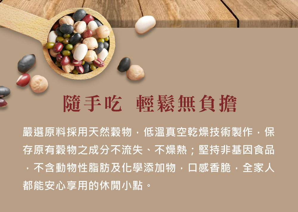 隨手吃 輕鬆無負擔 嚴選原料採用天然穀物，低溫真空乾燥技術製作，保 存原有穀物之成分不流失、不燥熱堅持非基因食品 ，不含動物性脂肪及化學添加物，口感香脆，全家人 都能安心享用的休閒小點。 
