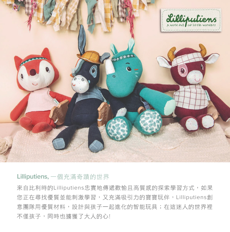Lilliputiens, 一個充滿奇蹟的世界 來自比利時的Lilliputiens忠實地傳遞歡愉且高質感的探索學習方式,如果 您正在尋找優質並能刺激學習,又充滿吸引力的寶寶玩伴,Lilliputens創 意團隊用優質材料,設計與孩子一起進化的智能玩具在這迷人的世界裡 不僅孩子,同時也擄獲了大人的心 