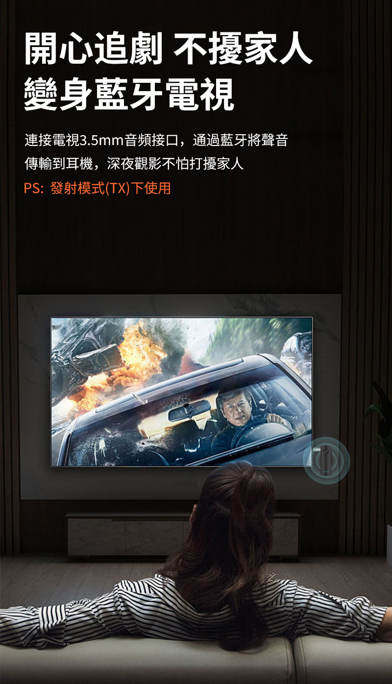 開心追劇不擾家人 變身藍牙電視 連接電視3.5mm音頻接口,通過藍牙將聲音 傳輸到耳機,深夜觀影不怕打擾家人 PS發射模式TX下使用 