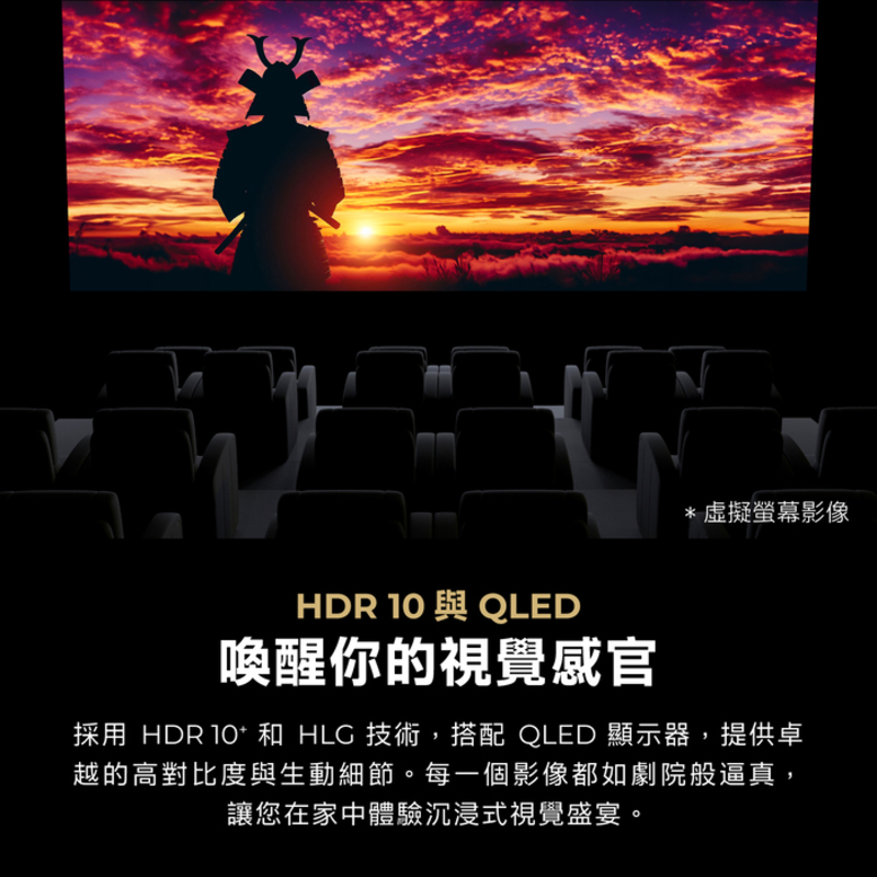 *虛擬螢幕影像HDR 10 與 QLED喚醒你的視覺感官採用 HDR  和 HLC 技術,搭配 QLED 顯示器,提供卓越的高對比度與生動細節。每一個影像都如劇院般逼真,讓您在家中體驗沉浸式視覺盛宴。