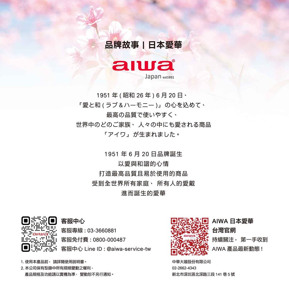 品牌故事|日本愛華Japan est1911951年昭和26年6月20日、愛(5) )の最高の品質で使いやすく、世界中のどのご家族、 人々の中にも愛される商品「」1951年6月20日品牌誕生以愛與和諧的心情打造最高品質且易於使用的商品受到全世界所有家庭、所有人的愛戴進而誕生的愛華客服中心客服專線:03-3660881客服免付費:0800-000487客服中心 Line ID:@aiwa-service-tw1. 使用本產品前詳閱使用說明書。2. 本公司保有型錄中所有規格變動之權利,產品規格及功能請以實機為準,變動恕不另行通知。AIWA 日本愛華台灣官網alwa持續關注, 第一手收到AIWA 產品最新動態!中華大雄股份有限公司02-2662-4343新北市深坑區北深路三段141巷5號