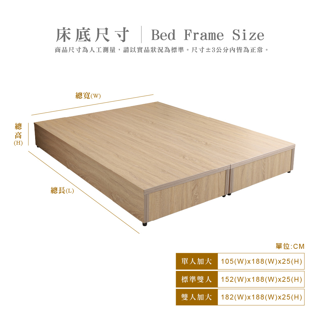 (H)床底尺寸Bed Frame Size商品尺寸為人工測量,請以實品狀況為標準。尺寸±3公分皆為正常。總寬()總長()單位:CM單人加大 105(W)x188(W)x25(H)標準雙人 152(W)x188(W)x25(H)雙人加大 182(W)x188(W)x25(H)