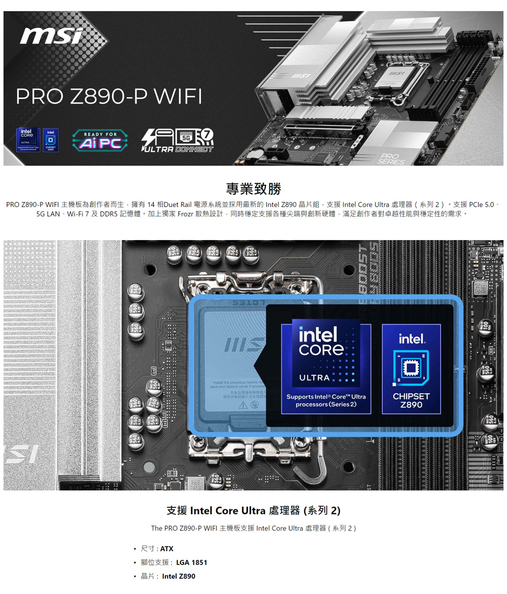 PRO Z890P WIFI 主機板為創作者而生,擁有 14 相Duet Rail 電源系統並採用最新的 Intel Z890 晶片組,支援 Intel Core Ultra 處理器系列2。支援 PCle 5.0、