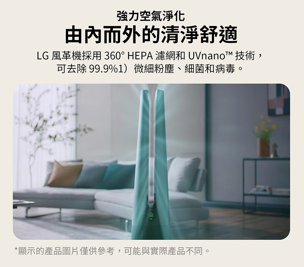 強力空氣淨化 由內而外的清淨舒適 LG 風革機採用 360 HEPA 濾網和 UVnano 技術, 可去除 99.9%1微細粉塵、細菌和病毒。 顯示的產品圖片僅供參考,可能與實際產品不同。 