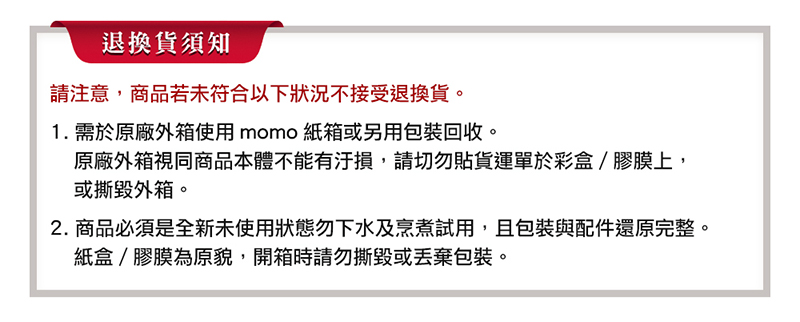2. 商品必須是全新未使用狀態勿下水及烹煮試用,且包裝與配件還原完整。