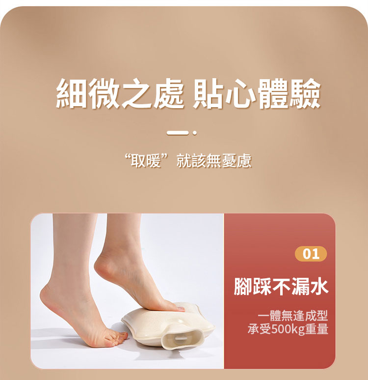 細微之處 貼心體驗 取暖就該無憂慮 腳踩不漏水 一體無逢成型 承受500kg重量 