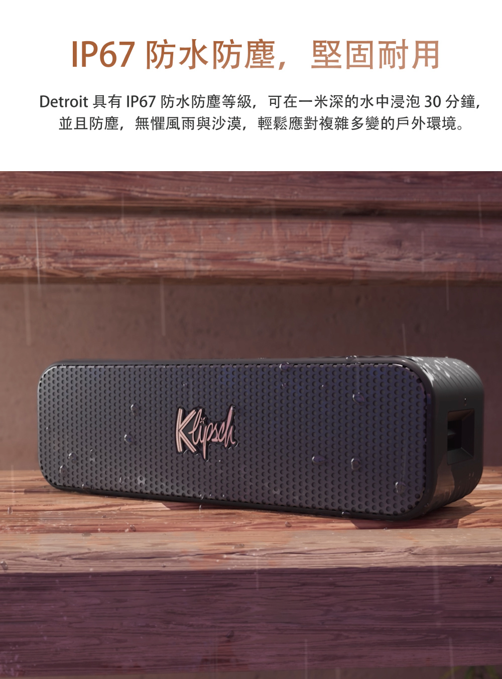 IP67 防水防塵,堅固耐用 Detroit 具有IP67 防水防塵等級,可在一米深的水中浸泡 30 分鐘, 並且防塵,無懼風雨與沙漠,輕鬆應對複雜多變的戶外環境。 