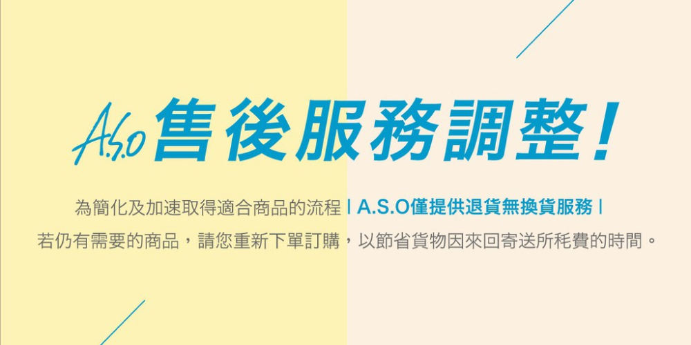 Ao售後服務調整 為簡化及加速取得適合商品的流程1A.S.O僅提供退貨無換貨服務 若仍有需要的商品,請您重新下單訂購,以節省貨物因來回寄送所毛費的時間。 