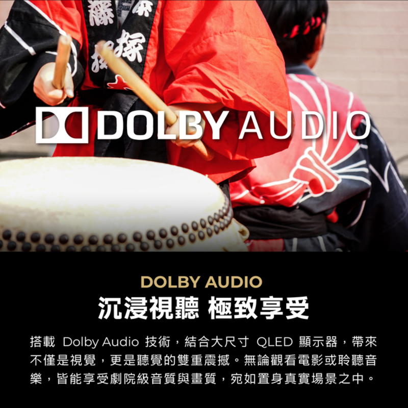 沉浸視聽 極致享受 搭載Dolby Audio 技術,結合大尺寸 QLED 顯示器,帶來 不僅是視覺,更是聽覺的雙重震撼。無論觀看電影或聆聽音 樂,皆能享受劇院級音質與畫質,宛如置身真實場景之中。 