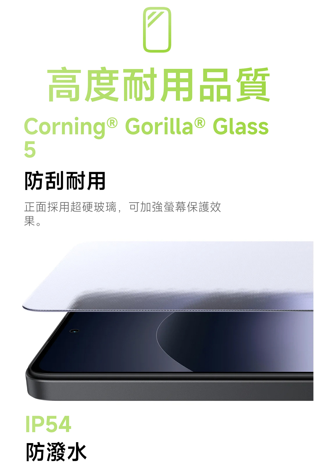 高度耐用品質 防刮耐用 正面採用超硬玻璃,可加強螢幕保護效 果。 防潑水