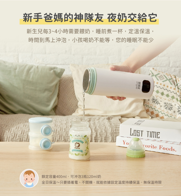 新手爸媽的神隊友 夜奶交給它 新生兒每34小時需要餵奶,睡前煮一杯,定溫保溫, 時間到馬上沖泡,小孩喝奶不能等,您的睡眠不能少 額定容量400ml,可沖泡3瓶120ml奶 全日保溫只要插著電、不關機,就能依據設定溫度持續保溫,無保溫時限