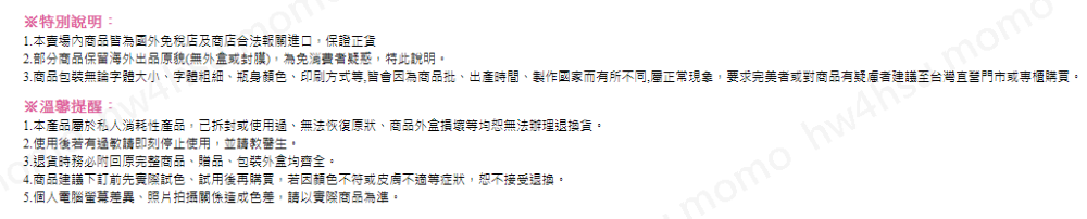 3.商品包裝無論字體大小、字體粗細、瓶身顏色、印刷方式等,皆會因為商品批、出產時間、製作國家而有所不同,屬正常現象,要求完美者或對商品有疑者建議至台灣直營門市或專櫃購買。