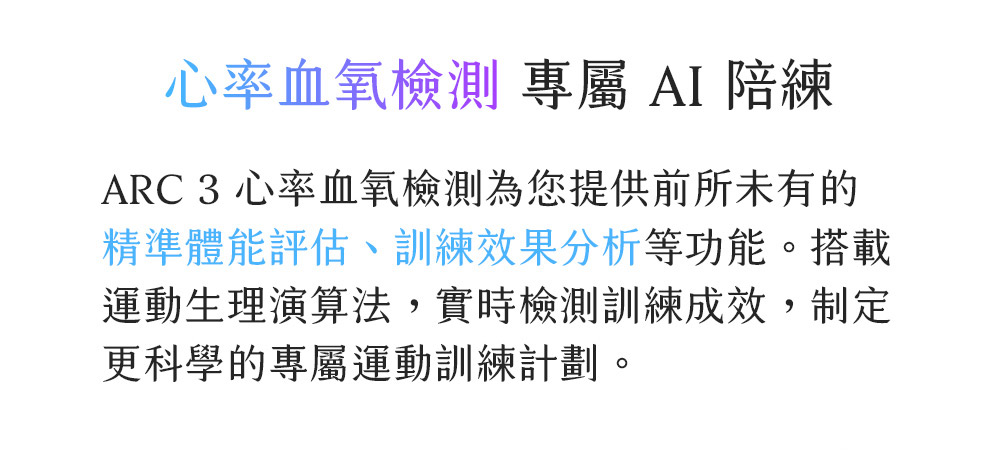心率血氧檢測 專屬 AI 陪練 ARC 3 心率血氧檢測為您提供前所未有的 精準體能評估、訓練效果分析等功能。搭載 運動生理演算法,實時檢測訓練成效,制定 更科學的專屬運動訓練計劃。 