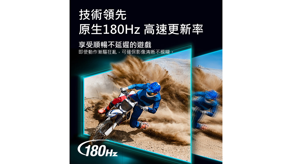 技術領先 原生180Hz 高速更新率 享受順暢不延遲的遊戲 即使動作漸驅狂亂,可確保影像清晰不模糊 
