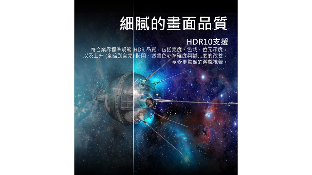 細膩的畫面品質 HDR10支援 符合業界標準規範 HDR 品質,包括亮度、色域、位元深度, 以及上升 全暗到全亮 時間。透過色彩準確度與對比度的改善, 享受更驚豔的遊戲視覺。 