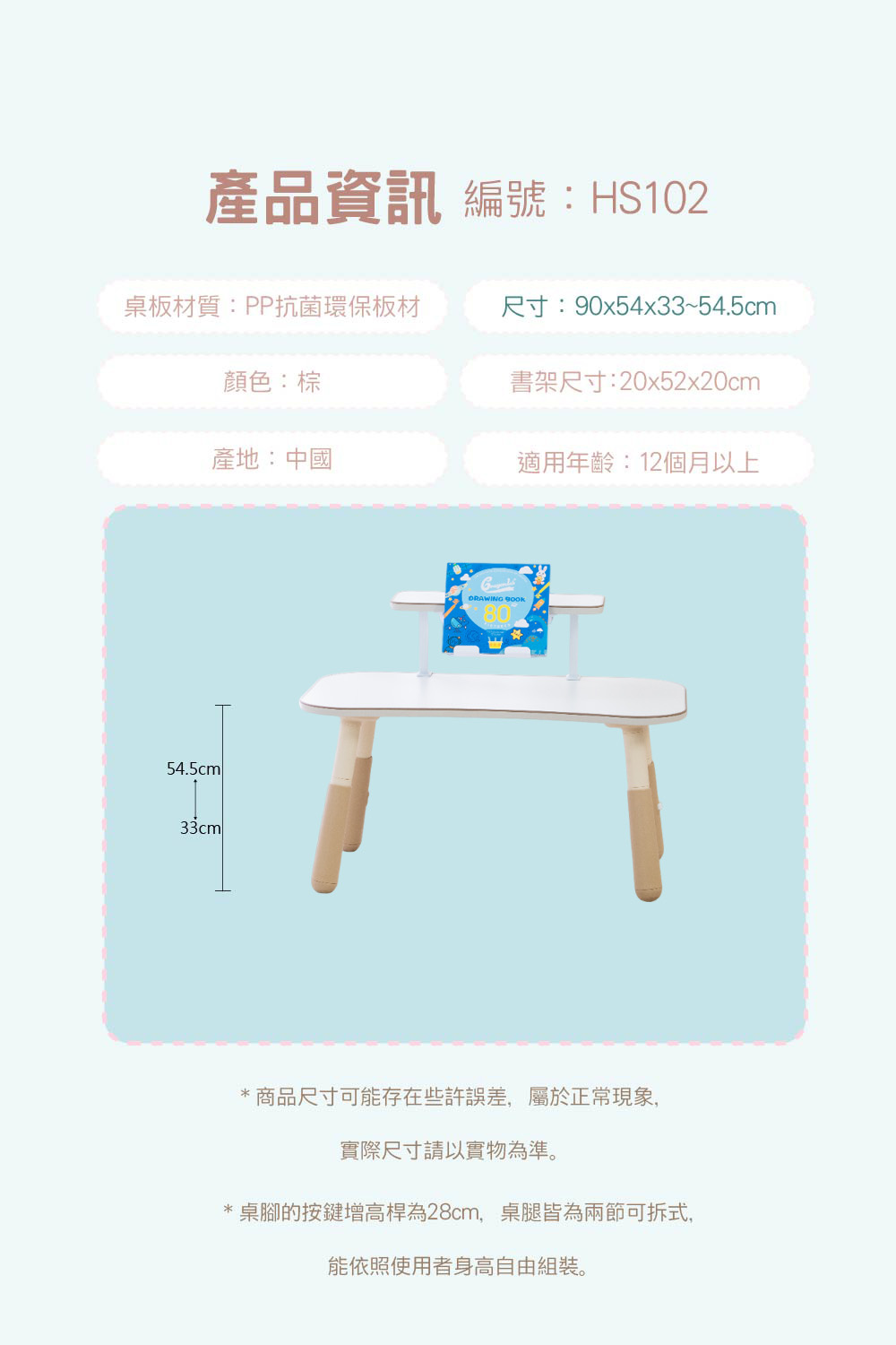產品資訊 編號:HS102桌板材質:PP抗菌環保板材尺寸:90x54x33~54.5cm顏色:棕書架尺寸:20x52x20cm產地:中國適用年齡:12個月以上54.5cm33cmlDRAWING *商品尺寸可能存在些許誤差,屬於正常現象,實際尺寸請以實物為準。桌腳的按鍵增高桿為28cm,桌腿皆為兩節可拆式,能依照使用者身高自由組裝。