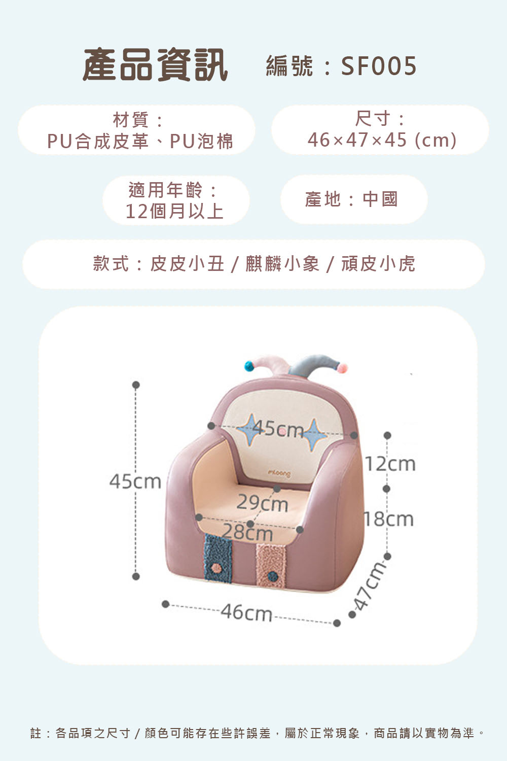 產品資訊編號:SF005材質:PU合成皮革、PU泡棉尺寸:4647×45(cm)適用年齡:產地:中國12個月以上款式:皮皮小丑/麒麟小象/頑皮小虎12cm29cm18cm45cm28cm-46cm-47cm註:各品項之尺寸/顏色可能存在些許誤差,屬於正常現象,商品請以實物為準。