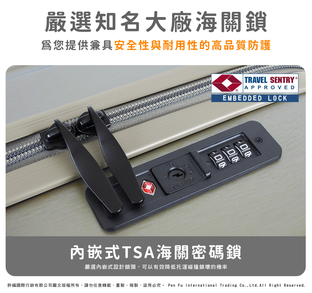 嚴選知名大廠海關鎖 爲您提供兼具安全性與耐用性的高品質防護 内嵌式TSA海關密碼鎖 嚴選內嵌式設計鎖頭,可以有效降低托運碰撞鎖壞的機率 胖福國際行銷有限公司圖文版權所有,請勿任意轉載、重製、複製,盜用必究。 Pon Fu International Trading Co.,Ltd.All Right Reserved. 