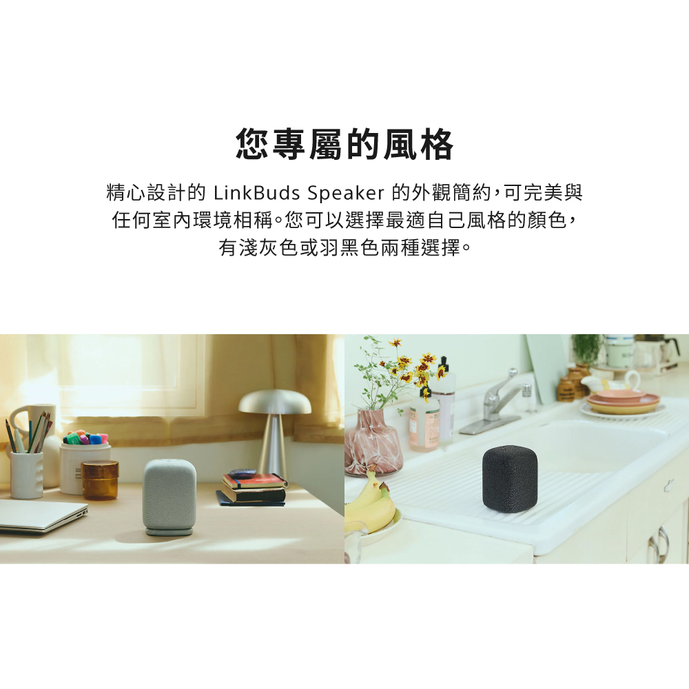 您專屬的風格 精心設計的 LinkBuds Speaker 的外觀簡約,可完美與 任何室內環境相稱。您可以選擇最適自己風格的顏色, 有淺灰色或羽黑色兩種選擇。 