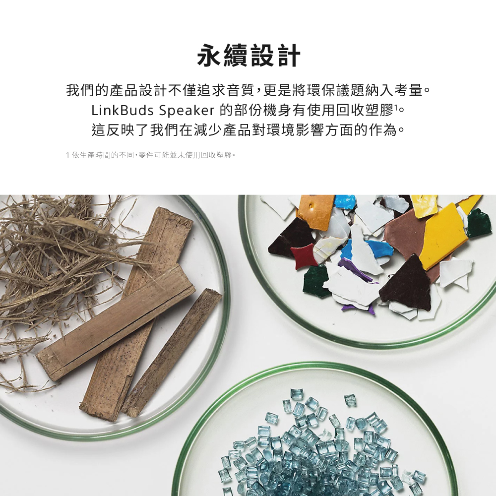 永續設計 我們的產品設計不僅追求音質,更是將環保議題納入考量。 LinkBuds Speaker 的部份機身有使用回收塑膠。 這反映了我們在減少產品對環境影響方面的作為。 1依生產時間的不同,零件可能並未使用回收塑膠。 