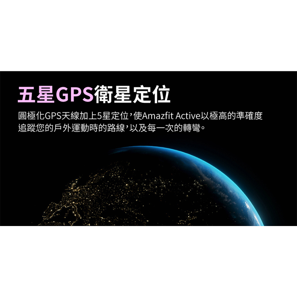 äºæGPSè¡æå®ä½ åæ¥µåGPSå¤©ç·å ä¸5æå®ä½,ä½¿Amazfit Activeä»¥æ¥µé«çæºç¢ºåº¦ è¿½è¹¤æ¨çæ¶å¤éåæçè·¯ç·,ä»¥åæ¯ä¸æ¬¡çè½å½ã 