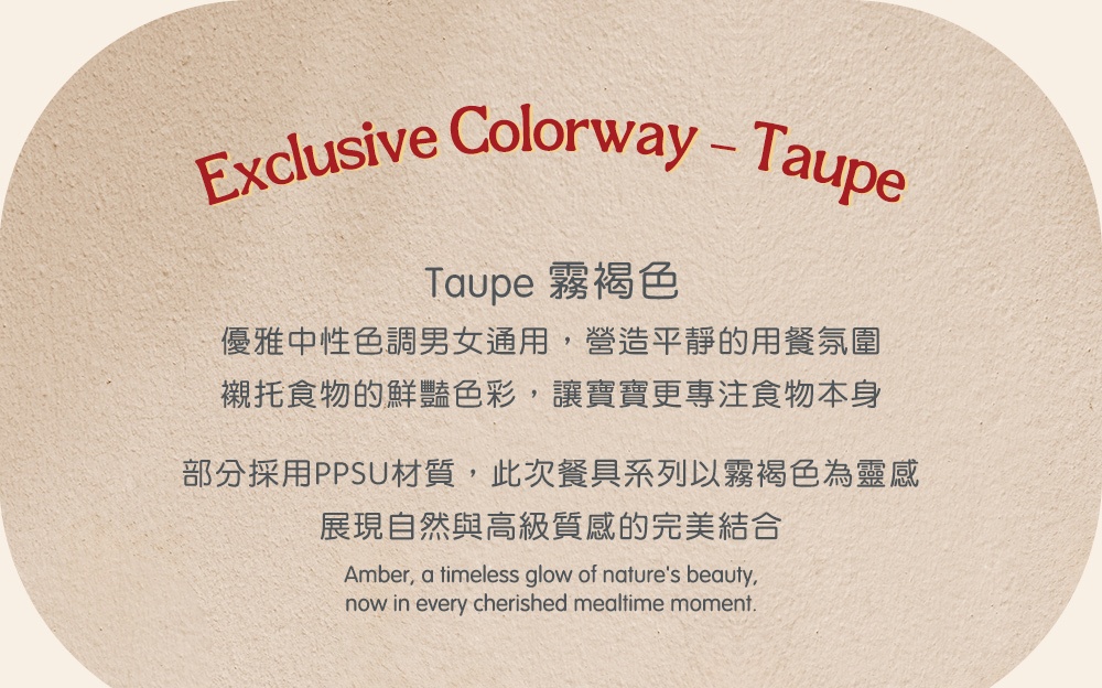 Taupe 霧褐色 優雅中性色調男女通用,營造平靜的用餐氛圍 襯托食物的鮮豔色彩,讓寶寶更專注食物本身 部分採用PPSU材質,此次餐具系列以霧褐色為靈感 展現自然與高級質感的完美結合 