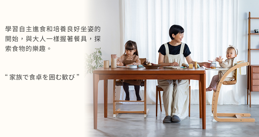 學習自主進食和培養良好坐姿的 開始,與大人一樣握著餐具,探 索食物的樂趣。 家族下食卓打歓