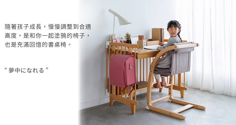 隨著孩子成長,慢慢調整到合適 高度,是和你一起塗鴉的椅子, 也是充滿回憶的書桌椅。 夢中汇农机