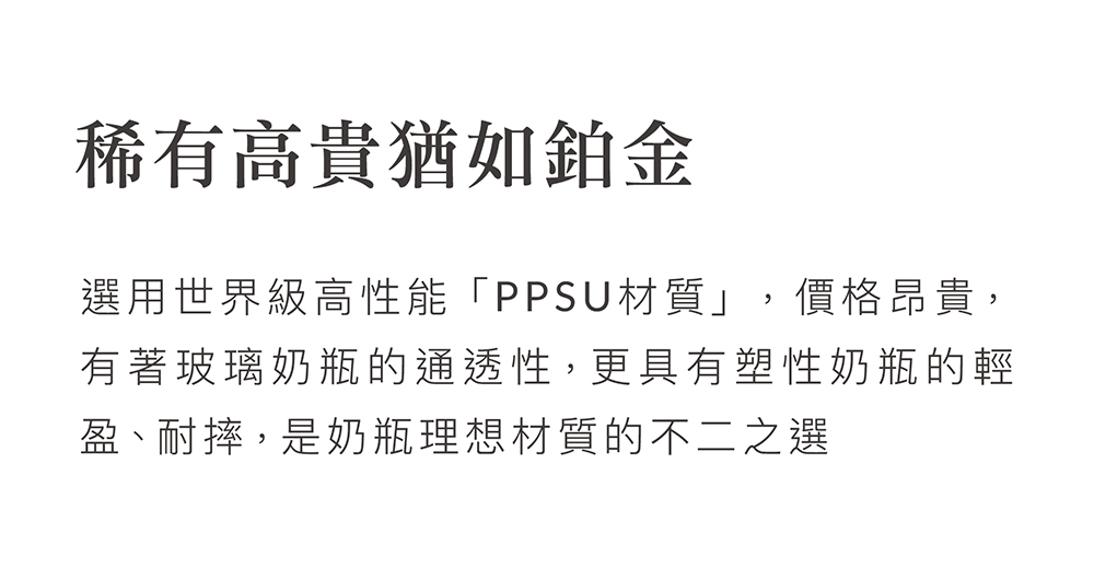 稀有高貴猶如鉑金 選用世界級高性能PPSU材質,價格昂貴, 有著玻璃奶瓶的通透性,更具有塑性奶瓶的輕 盈、耐摔,是奶瓶理想材質的不二之選 