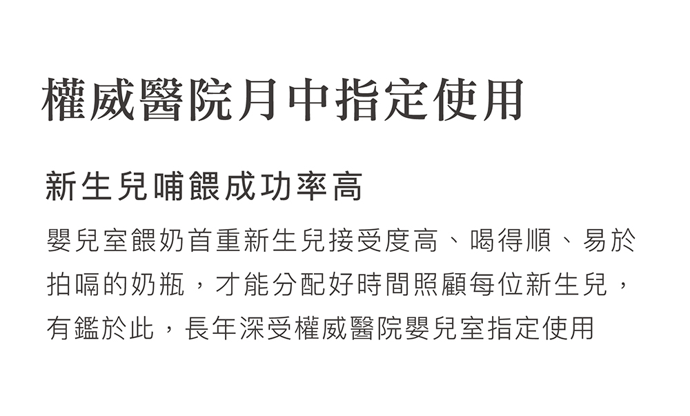 權威醫院月中指定使用 新生兒哺餵成功率高 嬰兒室餵奶首重新生兒接受度高、喝得順、易於 拍嗝的奶瓶,才能分配好時間照顧每位新生兒, 有鑑於此,長年深受權威醫院嬰兒室指定使用 