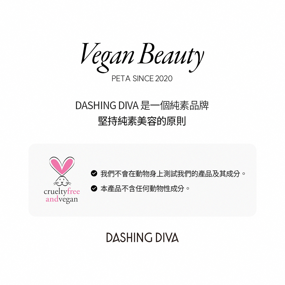 DASHING DIVA 是一個純素品牌 堅持純素美容的原則 我們不會在動物身上測試我們的產品及其成分。 本產品不含任何動物性成分。 