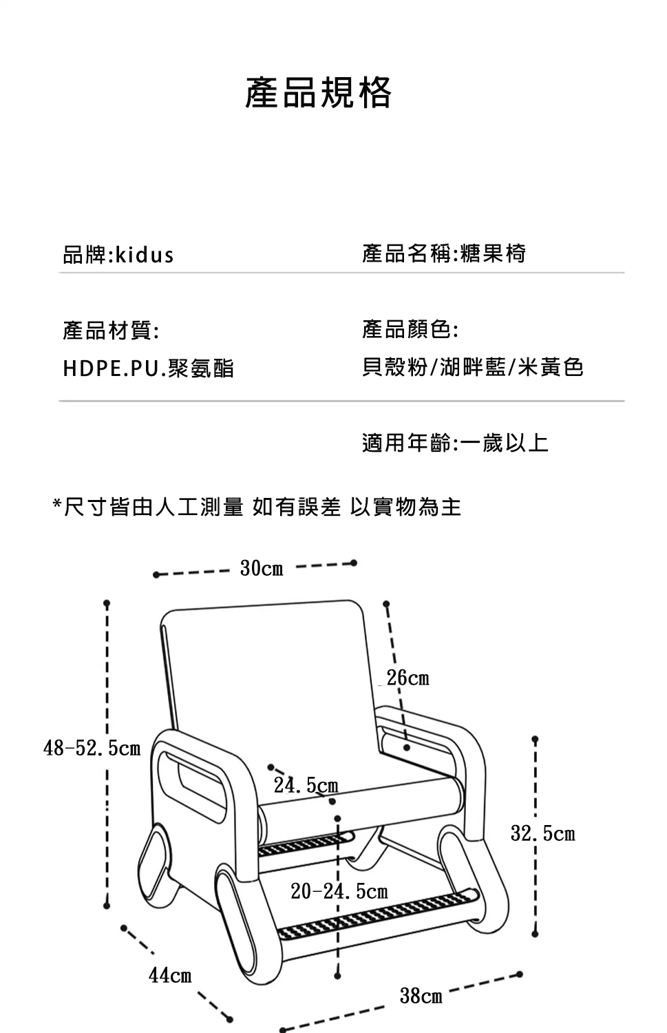 產品規格品牌:kidus產品名稱:糖果椅產品材質:產品顏色:HDPE.PU.聚氨酯貝殼粉/湖畔藍/米黃色適用年齡:一歲以上尺寸皆由人工測量 如有誤差 以實物為主30cm48-52.5cm*24.5cm44cm20-24.5cm26cm38cm 32.5cm