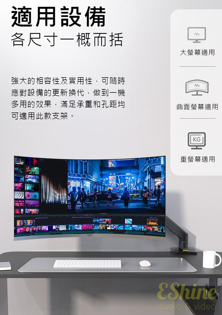 適用設備各尺寸一概而括大螢幕適用強大的相容性及實用性,可隨時應對設備的更新換代,做到一機多用的效果,滿足承重和孔距均可適用此款支架。曲面螢幕適用KG重螢幕適用audio  video