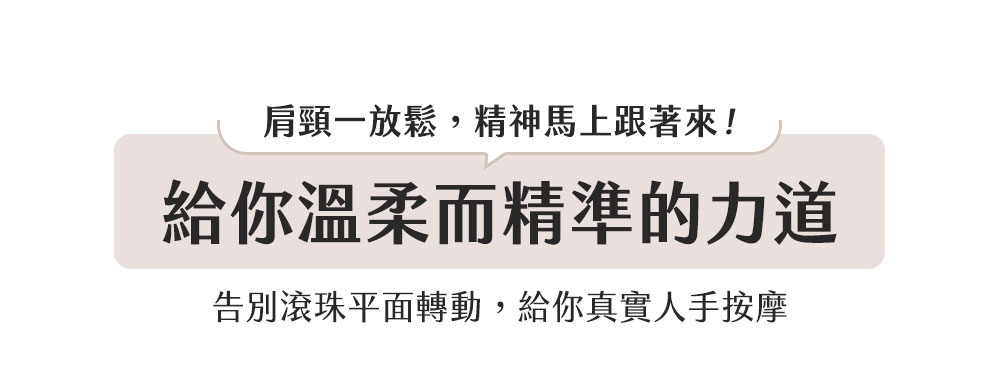 肩頸一放鬆,精神馬上跟著來 給你溫柔而精準的力道 告別滾珠平面轉動,給你真實人手按摩 