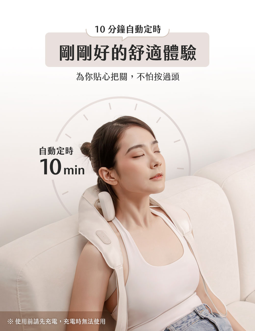 10分鐘自動定時 剛剛好的舒適體驗 為你貼心把關,不怕按過頭 自動定時 使用前請先充電,充電時無法使用 