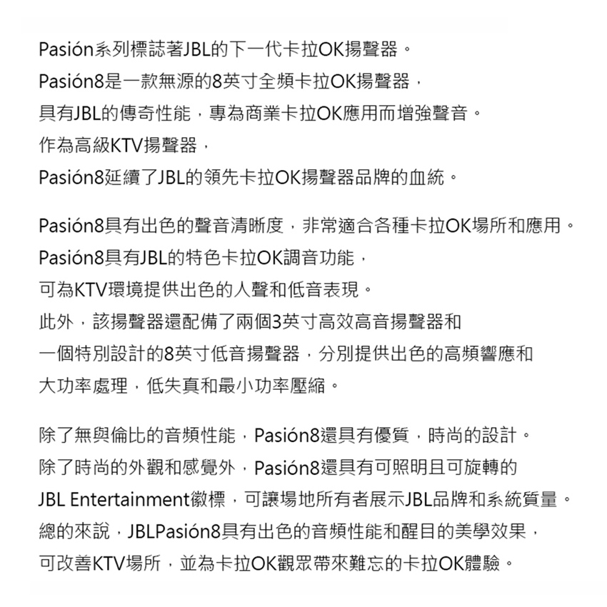 Pasión系列標誌著JBL的下一代卡拉OK揚聲器。Pasión8是一款無源的8英寸全頻卡拉OK揚聲器,具有JBL的傳奇性能,專為商業卡拉OK應用而增強聲音。作為高級KTV揚聲器,Pasión8延續了JBL的領先卡拉OK揚聲器品牌的血統。Pasión8具有出色的聲音清晰度,非常適合各種卡拉OK場所和應用。Pasión8具有JBL的特色卡拉OK調音功能,可為KTV環境提供出色的人聲和低音表現。此外,該揚聲器還配備了兩個3英寸高效高音揚聲器和一個特別設計的8英寸低音揚聲器,分別提供出色的高頻響應和大功率處理,低失真和最小功率壓縮。除了無與倫比的音頻性能,Pasión8還具有優質,時尚的設計。除了時尚的外觀和感覺外,Pasión8還具有可照明且可旋轉的JBL Entertainment徽標,可讓場地所有者展示JBL品牌和系統質量。總的來說,JBLPasión8具有出色的音頻性能和醒目的美學效果,可改善KTV場所,並為卡拉OK觀眾帶來難忘的卡拉OK體驗。