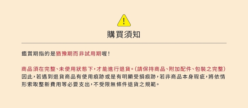 購買須知鑑賞期指的是猶豫期非試用期喔!商品須在完整、未使用狀態下,才能進行退貨。(請保持商品、附加配件、包裝之完整因此,若遇到退貨商品有使用痕跡或是有明顯受損痕跡,若非商品本身瑕疵,將依情形索取整新費用等必要支出,不受限無條件退貨之規範。