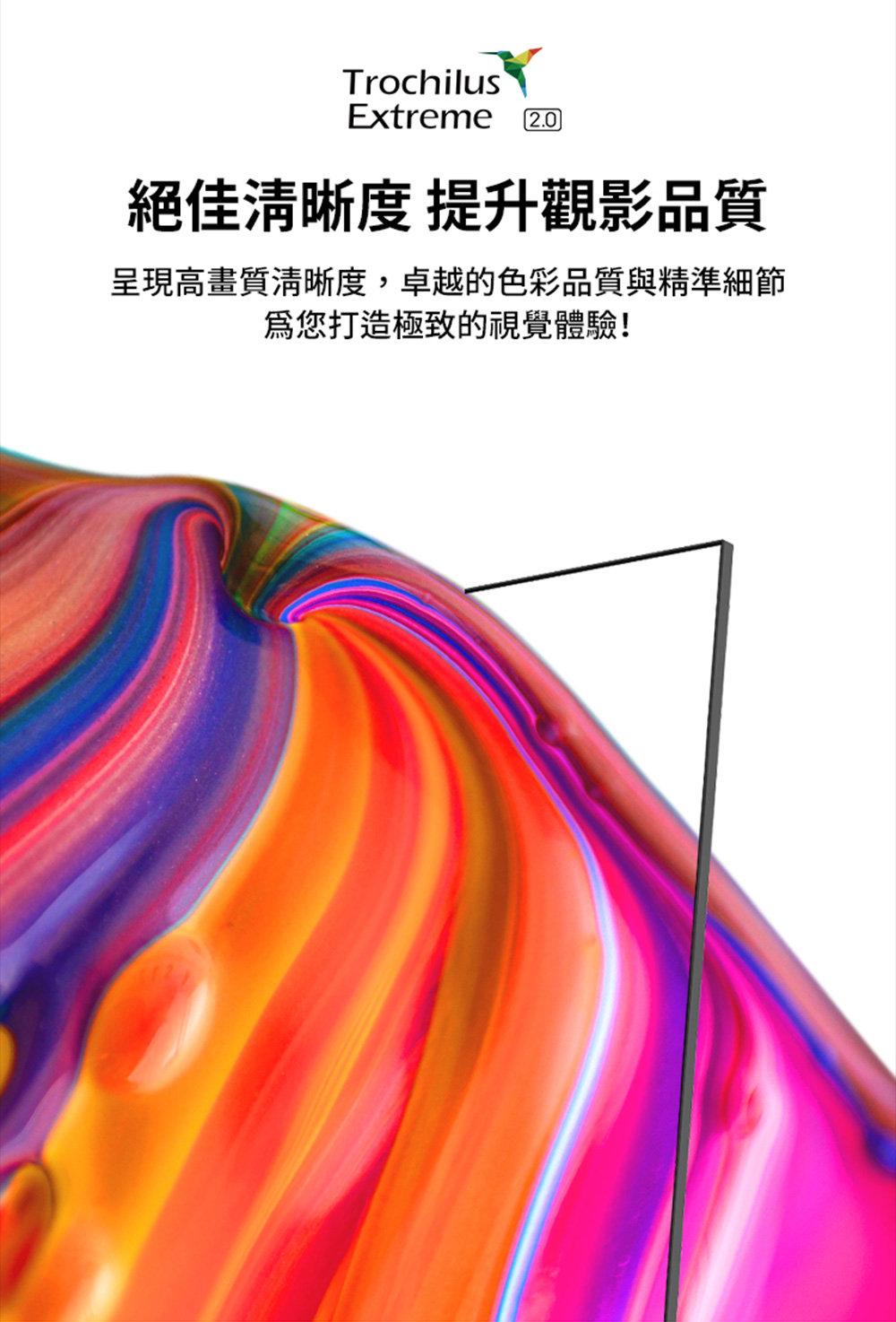 絕佳清晰度 提升觀影品質 呈現高畫質清晰度,卓越的色彩品質與精準細節 為您打造極致的視覺體驗 