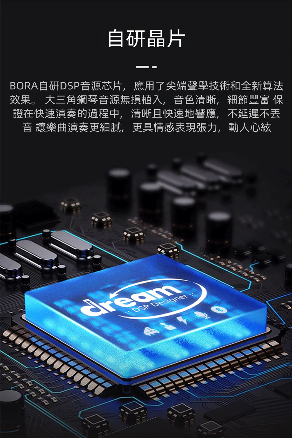 自研晶片 BORA自研DSP音源芯片,應用了尖端聲學技術和全新算法 效果。 大三角鋼琴音源無損植入,音色清晰,細節豐富 保 證在快速演奏的過程中,清晰且快速地響應,不延遲不丢 音讓樂曲演奏更細膩,更具情感表現張力,動人心絃 