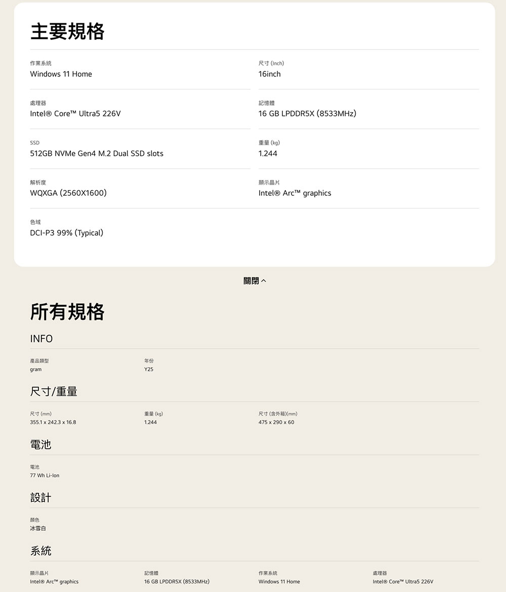 主要作業系統Windows 11 Home處理器Intel® Core™ Ultra5 226V尺寸 (Inch)16inch記憶體16 GB LPDDR5X (8533MHz)SSD512GB NVMe Gen4 M.2 Dual SSD slots重量(kg)解析度WQXGA (2560X1600)色域DCI-P3 99% (Typical)所有規格INFO產品類型gram尺寸/重量年份Y25顯示晶片Intel® graphics關閉 尺寸(mm)重量(kg)尺寸(含外箱)(mm)355.1 242.3 16.81.244475 290 x 60電池電池77 Wh Li-lon設計颜色冰雪白系統顯示晶片記憶體作業系統處理器Intel® Arc™ graphics16 GB LPDDR5X (8533MHz)Windows 11 HomeIntel® Core™ Ultra5 226V
